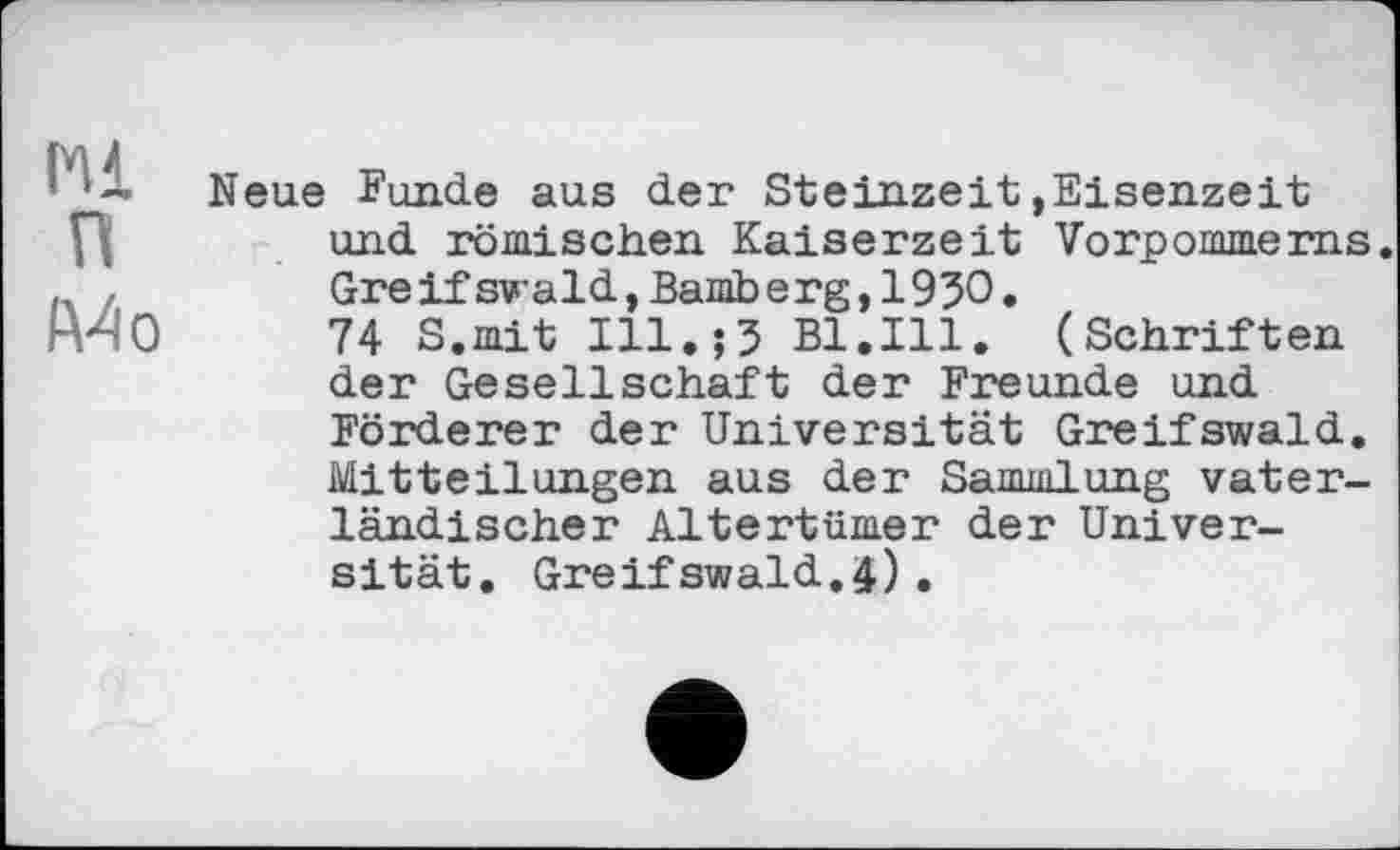 ﻿Hl п
A4 о
Neue Funde aus der Steinzeit,Eisenzeit und römischen Kaiserzeit Vorpommerns. Greif swald,Bamberg,1930.
74 S.mit Ill.;3 Bl.Ill. (Schriften der Gesellschaft der Freunde und Förderer der Universität Greifswald. Mitteilungen aus der Sammlung vaterländischer Altertümer der Universität. Greifswald.4)•